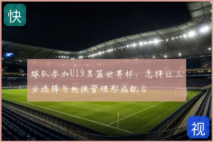 球队参加U19男篮世界杯,怎样让三分选择与轮换管理形成配合